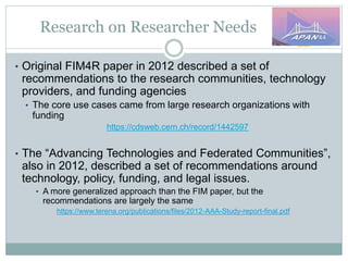 Research on Researcher Needs
• Original FIM4R paper in 2012 described a set of
recommendations to the research communities, technology
providers, and funding agencies
• The core use cases came from large research organizations with
funding
https://cdsweb.cern.ch/record/1442597
• The “Advancing Technologies and Federated Communities”,
also in 2012, described a set of recommendations around
technology, policy, funding, and legal issues.
• A more generalized approach than the FIM paper, but the
recommendations are largely the same
https://www.terena.org/publications/files/2012-AAA-Study-report-final.pdf
 
