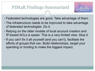 FIM4R Findings Summarized
• Federated technologies are good. Take advantage of them.
• The infrastructure needs to be improved to take advantage
of federated technologies. Do it.
• Relying on the older models of local account creation and
IP-based ACLs is easier. This is a very limited view. Stop it.
• If you can’t fix it all yourself (and you can’t), facilitate the
efforts of groups that can. Build relationships, target your
spending or funding to make the biggest impact.
 
