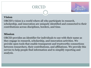 ORCID
Vision
ORCID’s vision is a world where all who participate in research,
scholarship, and innovation are uniquely identified and connected to their
contributions across disciplines, borders, and time.
Mission
ORCID provides an identifier for individuals to use with their name as
they engage in research, scholarship, and innovation activities. We
provide open tools that enable transparent and trustworthy connections
between researchers, their contributions, and affiliations. We provide this
service to help people find information and to simplify reporting and
analysis.
 