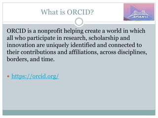 What is ORCID?
ORCID is a nonprofit helping create a world in which
all who participate in research, scholarship and
innovation are uniquely identified and connected to
their contributions and affiliations, across disciplines,
borders, and time.
 https://orcid.org/
 