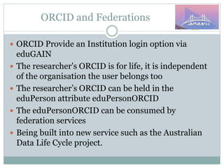 ORCID and Federations
 ORCID Provide an Institution login option via
eduGAIN
 The researcher's ORCID is for life, it is independent
of the organisation the user belongs too
 The researcher’s ORCID can be held in the
eduPerson attribute eduPersonORCID
 The eduPersonORCID can be consumed by
federation services
 Being built into new service such as the Australian
Data Life Cycle project.
 