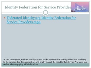 Identity Federation for Service Providers
In this video series, we have mostly focused on the benefits that identity federation can bring
to the campus. For this segment, we will briefly look at the benefits that Service Providers can
realise when engaging with federations.
 Federated Identity03-Identity Federation for
Service Providers.mp4
 