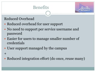 Benefits
Reduced Overhead
 Reduced overhead for user support
 No need to support per service username and
password
 Easier for users to manage smaller number of
credentials
 User support managed by the campus
+
 Reduced integration effort (do once, reuse many)
 