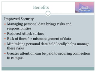 Benefits
Improved Security
 Managing personal data brings risks and
responsibilities
 Reduced Attack surface
 Risk of fines for mismanagement of data
 Minimising personal data held locally helps manage
these risks
 Greater attention can be paid to securing connection
to campus.
 