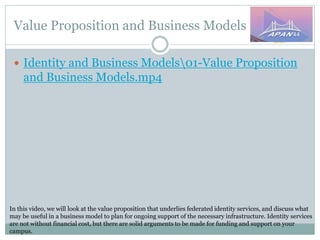 Value Proposition and Business Models
In this video, we will look at the value proposition that underlies federated identity services, and discuss what
may be useful in a business model to plan for ongoing support of the necessary infrastructure. Identity services
are not without financial cost, but there are solid arguments to be made for funding and support on your
campus.
 Identity and Business Models01-Value Proposition
and Business Models.mp4
 