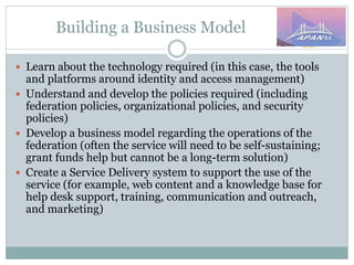 Building a Business Model
 Learn about the technology required (in this case, the tools
and platforms around identity and access management)
 Understand and develop the policies required (including
federation policies, organizational policies, and security
policies)
 Develop a business model regarding the operations of the
federation (often the service will need to be self-sustaining;
grant funds help but cannot be a long-term solution)
 Create a Service Delivery system to support the use of the
service (for example, web content and a knowledge base for
help desk support, training, communication and outreach,
and marketing)
 