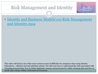 Risk Management and Identity
This video will look at one of the most common areas of difficulty for campuses when using identity
federations – effective and safe attribute release. We will cover how to understand the risks associated with
releasing personal data, how to define legitimate reasons and processes for safely releasing data and how to
justify data release within a federated environment.
 Identity and Business Models02-Risk Management
and Identity.mp4
 