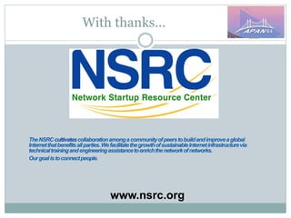 With thanks…
TheNSRCcultivatescollaborationamongacommunityofpeerstobuildandimproveaglobal
Internetthatbenefitsallparties.WefacilitatethegrowthofsustainableInternetinfrastructurevia
technicaltrainingandengineeringassistancetoenrichthenetworkofnetworks.
Ourgoalistoconnectpeople.
www.nsrc.org
 