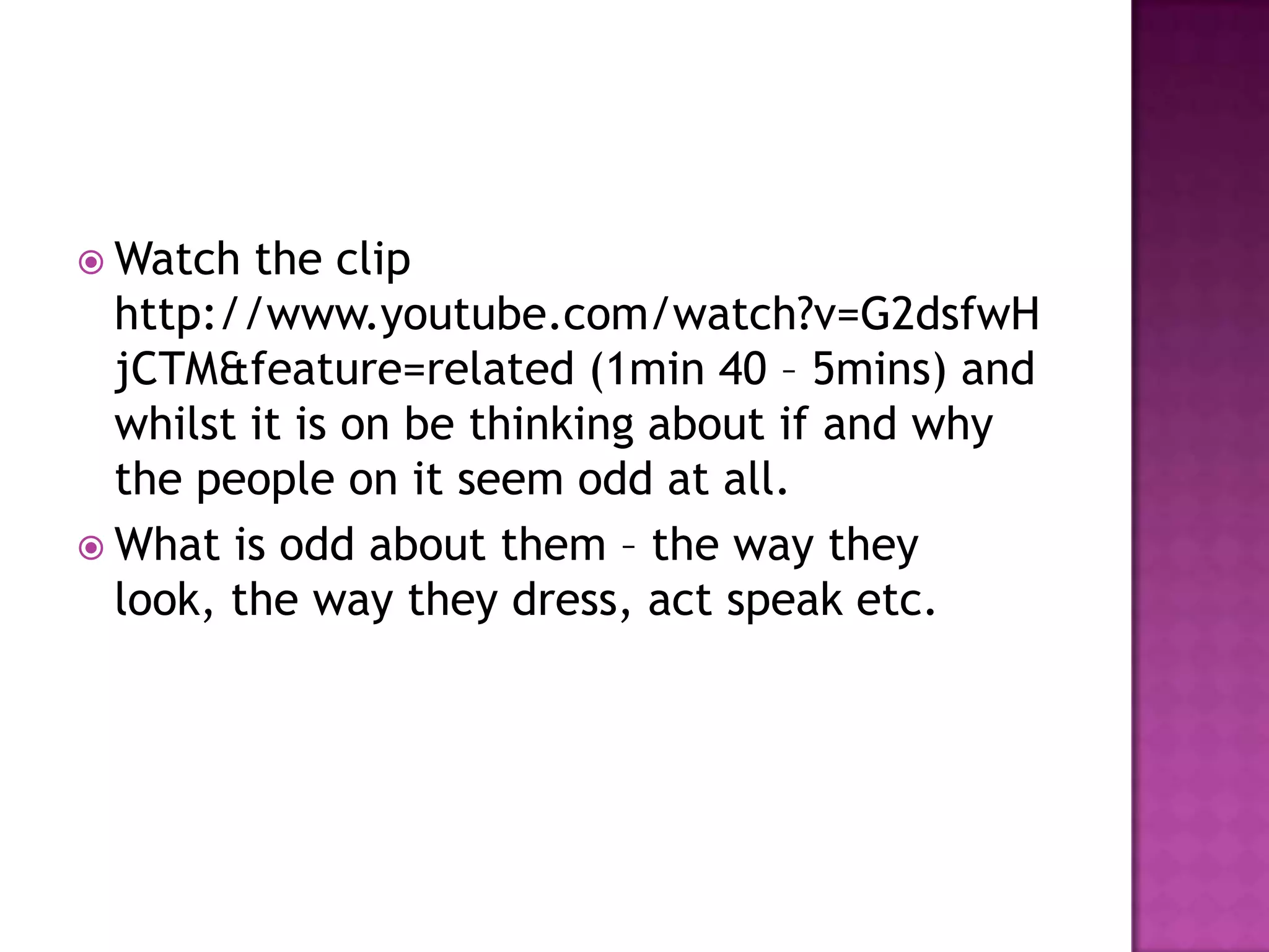 Watch the clip http://www.youtube.com/watch?v=G2dsfwHjCTM&feature=related (1min 40 – 5mins) and whilst it is on be thinking about if and why the people on it seem odd at all.What is odd about them – the way they look, the way they dress, act speak etc.