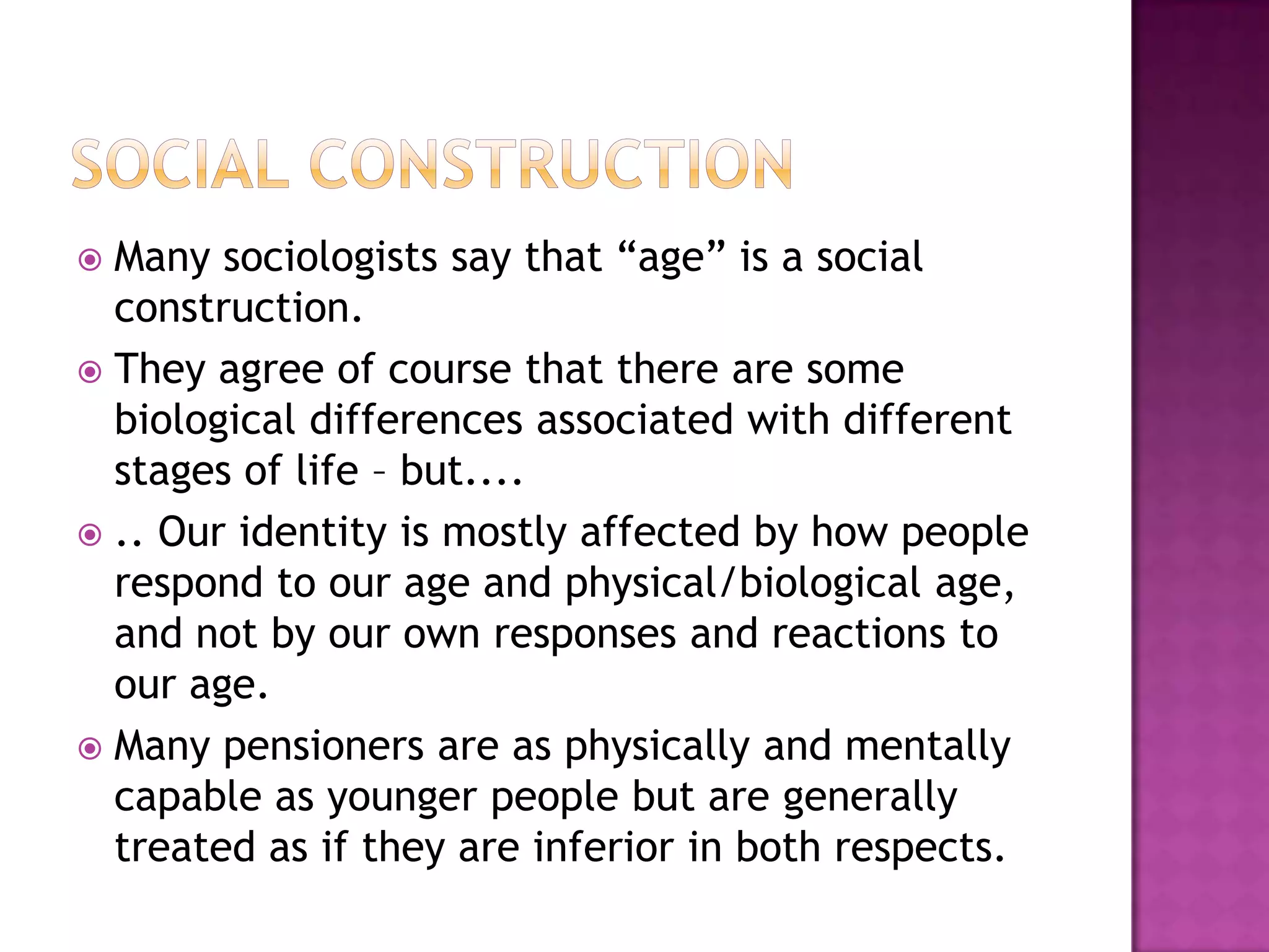 Social ConstructionMany sociologists say that “age” is a social construction.They agree of course that there are some biological differences associated with different stages of life – but...... Our identity is mostly affected by how people respond to our age and physical/biological age, and not by our own responses and reactions to our age.Many pensioners are as physically and mentally capable as younger people but are generally treated as if they are inferior in both respects.