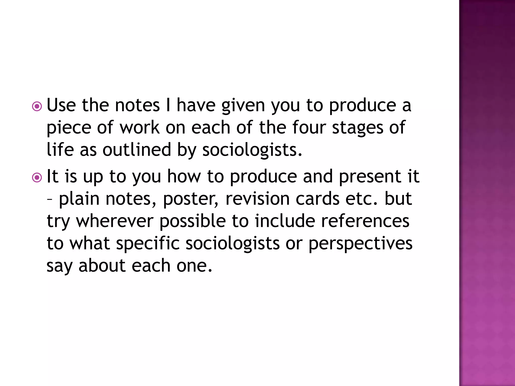 Use the notes I have given you to produce a piece of work on each of the four stages of life as outlined by sociologists.It is up to you how to produce and present it – plain notes, poster, revision cards etc. but try wherever possible to include references to what specific sociologists or perspectives say about each one.