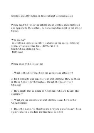 Identity and Attribution in Intercultural Communication
Please read the following article about identity and attribution
and respond to the content. See attached document to the article
below.
Who are we?
an evolving sense of identity is changing the socio- political
scene, writes clarence tsui. (2007, Jun 11).
South China Morning Post
Retrieved
Please answer the following:
1. What is the difference between culture and ethnicity?
2. Isn't ethnicity one aspect of cultural identity? How do those
in Hong Kong view themselves, though the majority are
Chinese?
3. How might that compare to Americans who are Texans (for
example)?
4. What are the divisive cultural identity issues here in the
United States?
5. Does the motto, "E pluribus unum" ("one out of many") have
significance in a modern multicultural society?
 