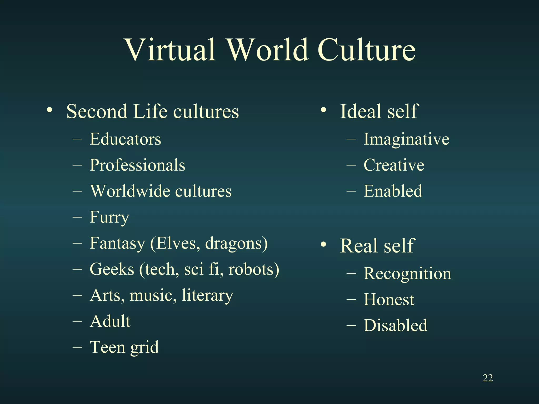 Virtual World Culture Second Life cultures Educators Professionals Worldwide cultures Furry Fantasy (Elves, dragons) Geeks (tech, sci fi, robots) Arts, music, literary Adult Teen grid Ideal self Imaginative Creative Enabled Real self Recognition Honest Disabled 