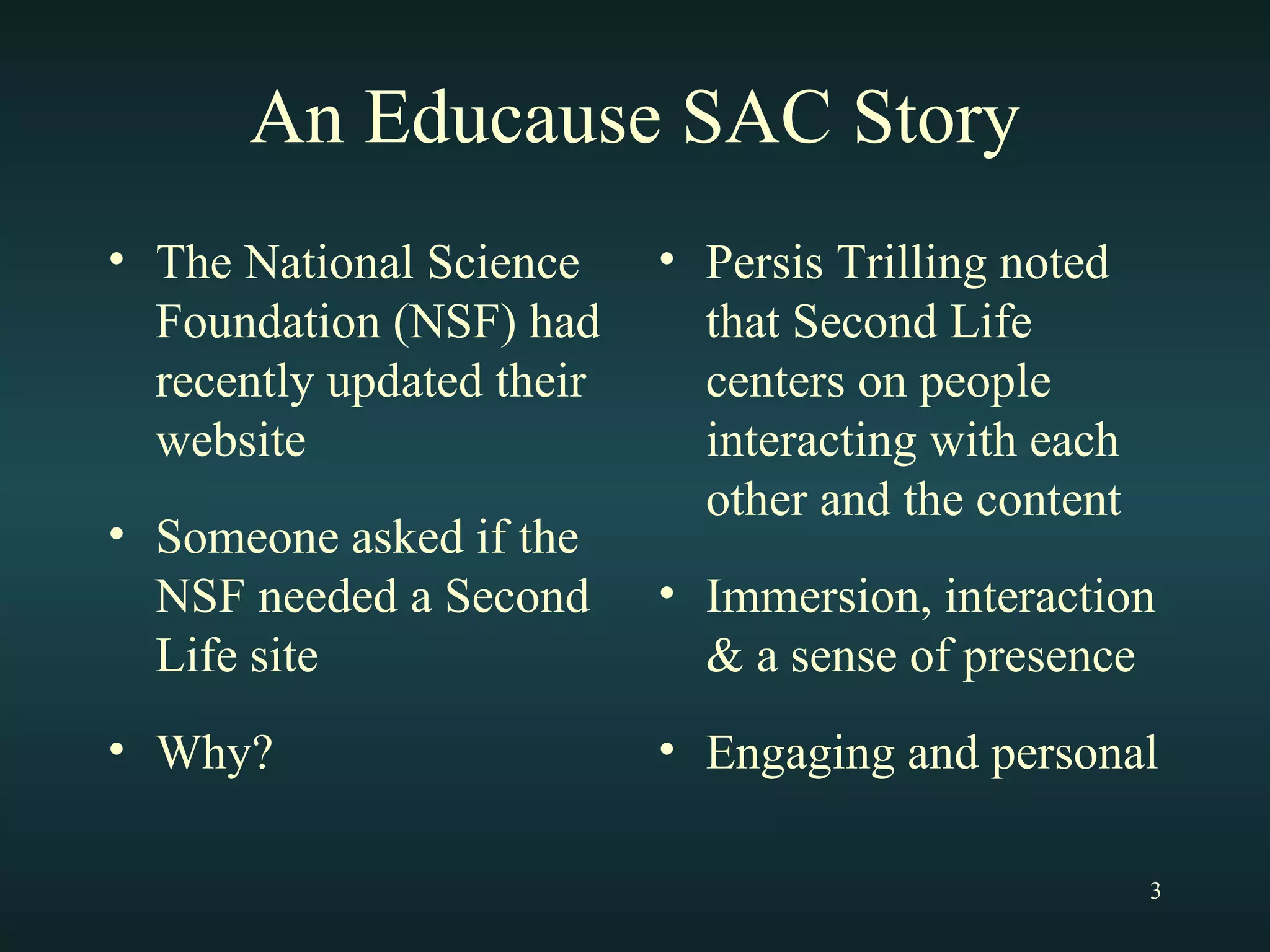 An Educause SAC Story The National Science Foundation (NSF) had recently updated their website Someone asked if the NSF needed a Second Life site  Why? Persis Trilling noted that Second Life centers on people interacting with each other and the content Immersion, interaction & a sense of presence Engaging and personal 