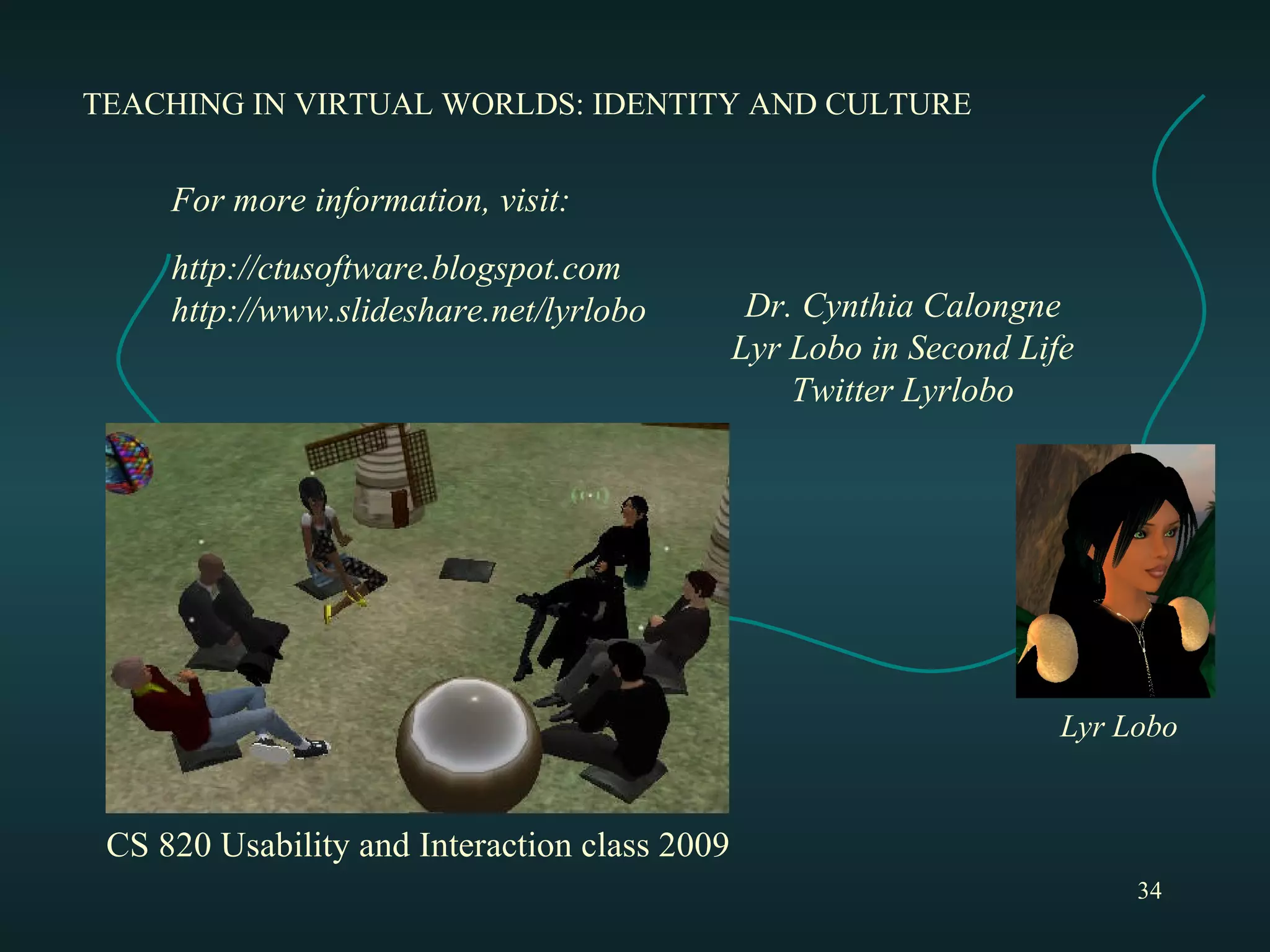 TEACHING IN VIRTUAL WORLDS: IDENTITY AND CULTURE Dr. Cynthia Calongne Lyr Lobo in Second Life Twitter Lyrlobo For more information, visit: http://ctusoftware.blogspot.com http://www.slideshare.net/lyrlobo Lyr Lobo CS 820 Usability and Interaction class 2009 