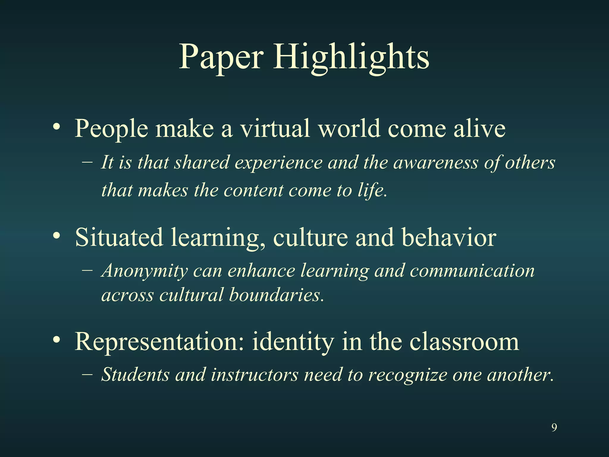 Paper Highlights People make a virtual world come alive It is that shared experience and the awareness of others that makes the content come to life.   Situated learning, culture and behavior Anonymity can enhance learning and communication across cultural boundaries. Representation: identity in the classroom Students and instructors need to recognize one another. 