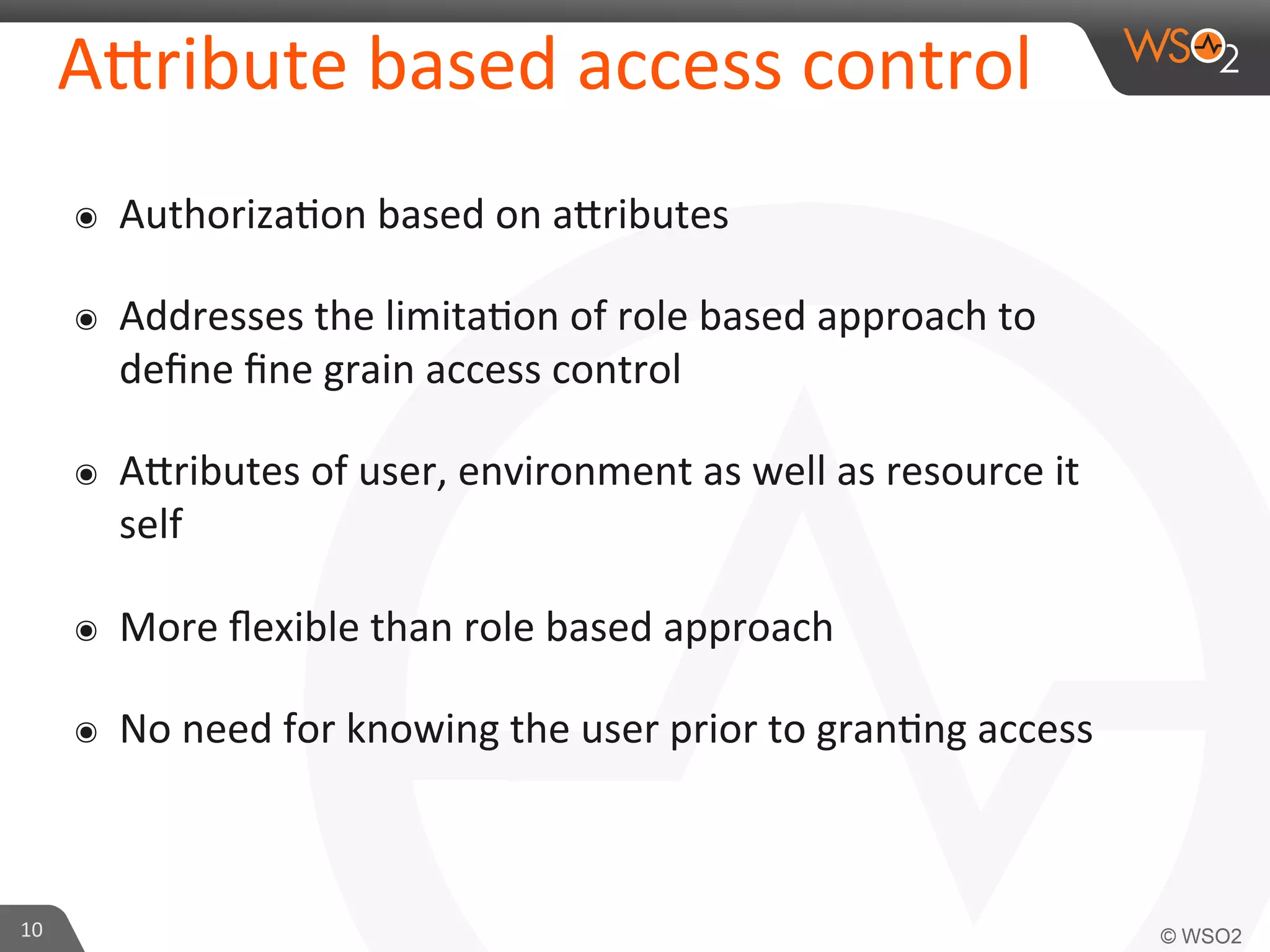 AKribute	
  based	
  access	
  control	
  
๏  Authoriza/on	
  based	
  on	
  aKributes	
  
๏  Addresses	
  the	
  limita/on	
  of	
  role	
  based	
  approach	
  to	
  
deﬁne	
  ﬁne	
  grain	
  access	
  control	
  
๏  AKributes	
  of	
  user,	
  environment	
  as	
  well	
  as	
  resource	
  it	
  
self	
  
๏  More	
  ﬂexible	
  than	
  role	
  based	
  approach	
  
๏  No	
  need	
  for	
  knowing	
  the	
  user	
  prior	
  to	
  gran/ng	
  access	
  
10	
  
 