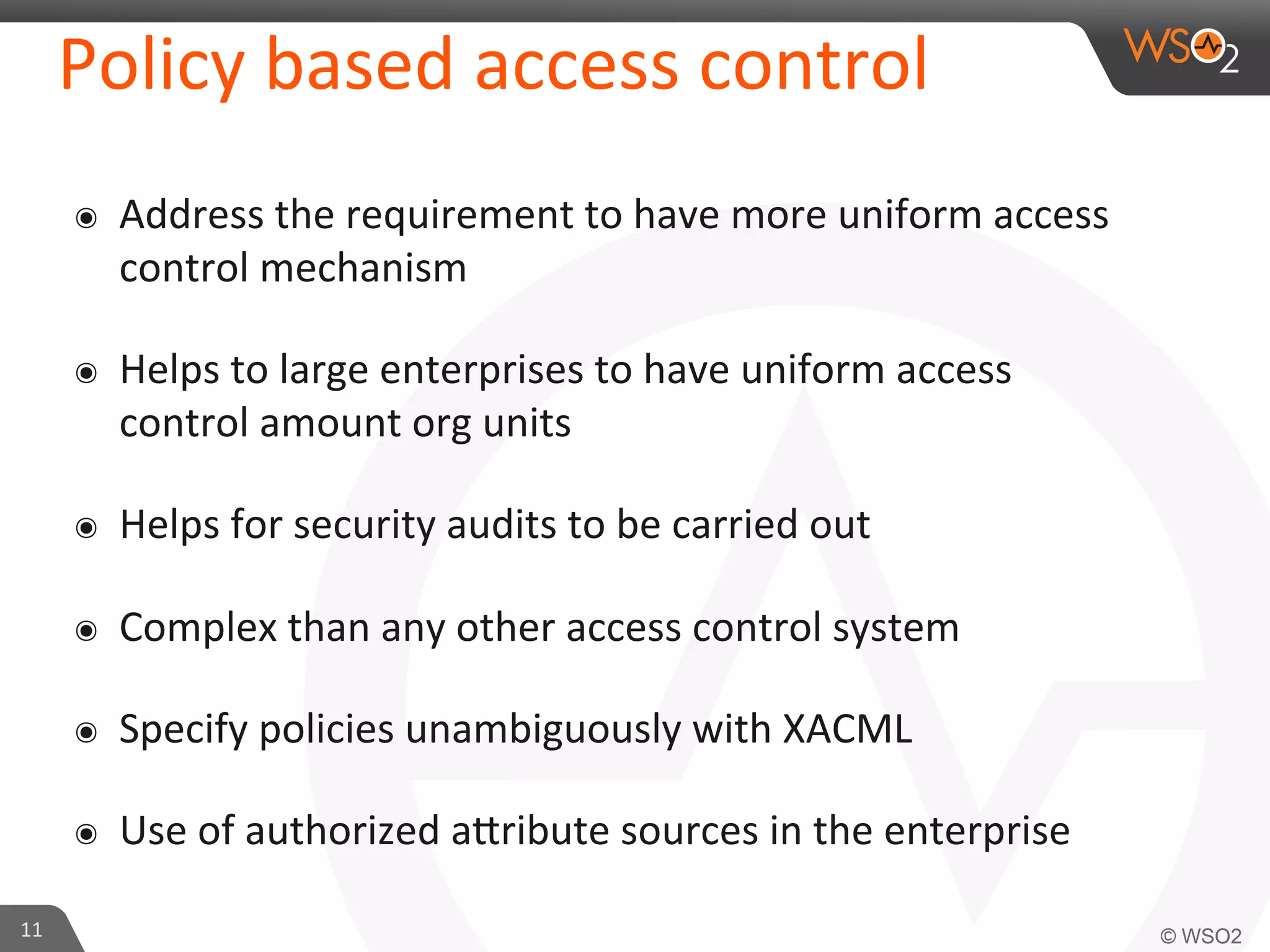 Policy	
  based	
  access	
  control	
  
๏  Address	
  the	
  requirement	
  to	
  have	
  more	
  uniform	
  access	
  
control	
  mechanism	
  
๏  Helps	
  to	
  large	
  enterprises	
  to	
  have	
  uniform	
  access	
  
control	
  amount	
  org	
  units	
  
๏  Helps	
  for	
  security	
  audits	
  to	
  be	
  carried	
  out	
  
๏  Complex	
  than	
  any	
  other	
  access	
  control	
  system	
  
๏  Specify	
  policies	
  unambiguously	
  with	
  XACML	
  
๏  Use	
  of	
  authorized	
  aKribute	
  sources	
  in	
  the	
  enterprise	
  
11	
  
 