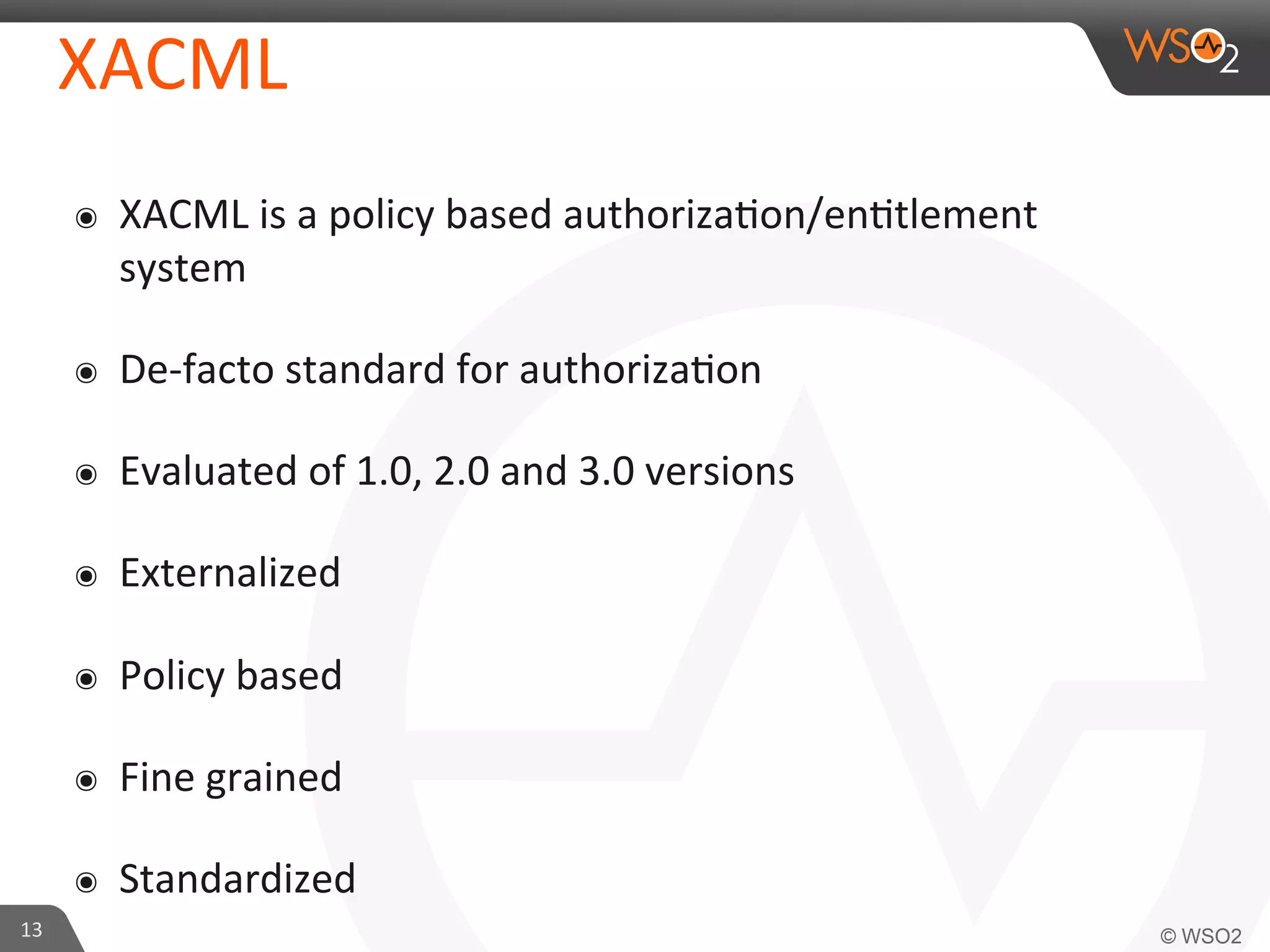 XACML	
  
๏  XACML	
  is	
  a	
  policy	
  based	
  authoriza/on/en/tlement	
  
system	
  
๏  De-­‐facto	
  standard	
  for	
  authoriza/on	
  
๏  Evaluated	
  of	
  1.0,	
  2.0	
  and	
  3.0	
  versions	
  
๏  Externalized	
  
๏  Policy	
  based	
  
๏  Fine	
  grained	
  
๏  Standardized	
  
13	
  
 
