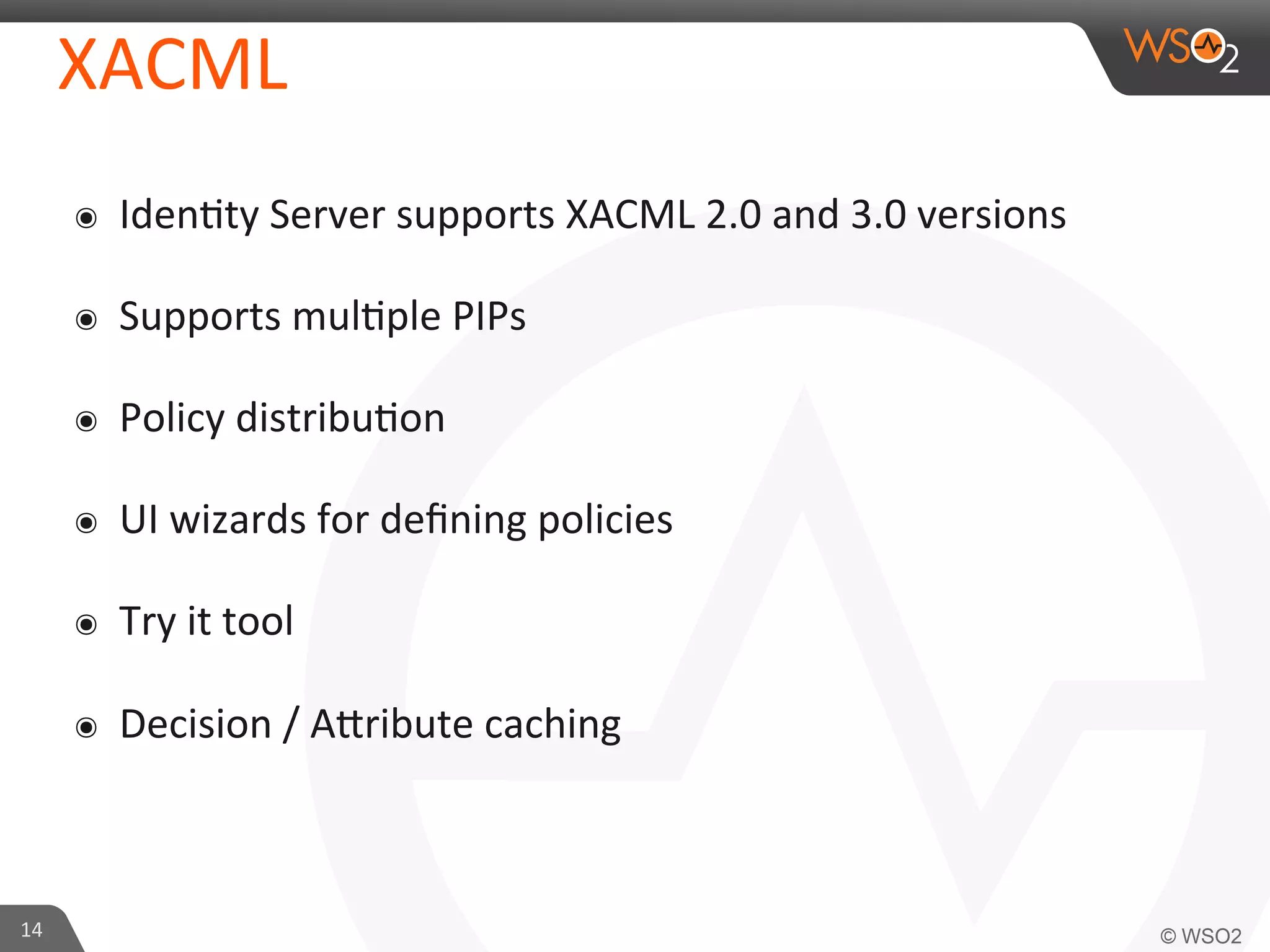 XACML	
  
๏  Iden/ty	
  Server	
  supports	
  XACML	
  2.0	
  and	
  3.0	
  versions	
  
๏  Supports	
  mul/ple	
  PIPs	
  
๏  Policy	
  distribu/on	
  
๏  UI	
  wizards	
  for	
  deﬁning	
  policies	
  
๏  Try	
  it	
  tool	
  
๏  Decision	
  /	
  AKribute	
  caching	
  
14	
  
 
