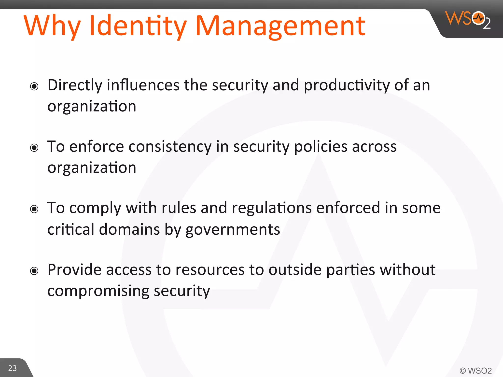 Why	
  Iden/ty	
  Management	
  
๏  Directly	
  inﬂuences	
  the	
  security	
  and	
  produc/vity	
  of	
  an	
  
organiza/on	
  
๏  To	
  enforce	
  consistency	
  in	
  security	
  policies	
  across	
  
organiza/on	
  
๏  To	
  comply	
  with	
  rules	
  and	
  regula/ons	
  enforced	
  in	
  some	
  
cri/cal	
  domains	
  by	
  governments	
  
๏  Provide	
  access	
  to	
  resources	
  to	
  outside	
  par/es	
  without	
  
compromising	
  security	
  
23	
  
 