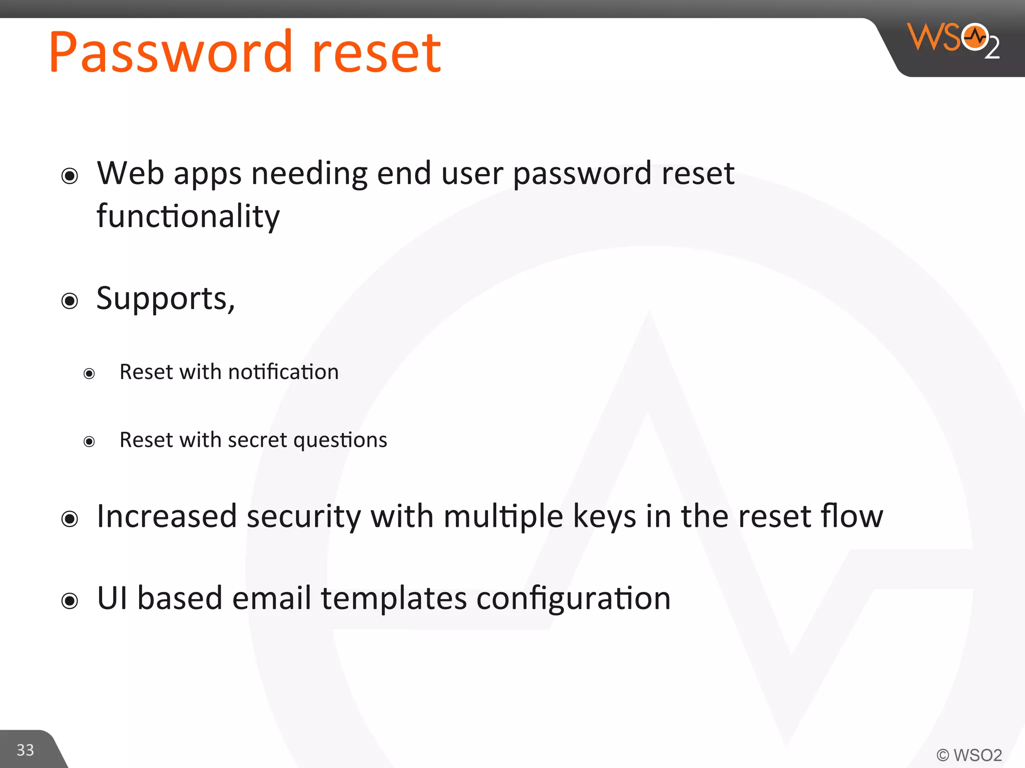 Password	
  reset	
  
๏  Web	
  apps	
  needing	
  end	
  user	
  password	
  reset	
  
func/onality	
  
๏  Supports,	
  
๏  Reset	
  with	
  no/ﬁca/on	
  
๏  Reset	
  with	
  secret	
  ques/ons	
  
๏  Increased	
  security	
  with	
  mul/ple	
  keys	
  in	
  the	
  reset	
  ﬂow	
  
๏  UI	
  based	
  email	
  templates	
  conﬁgura/on	
  
33	
  
 