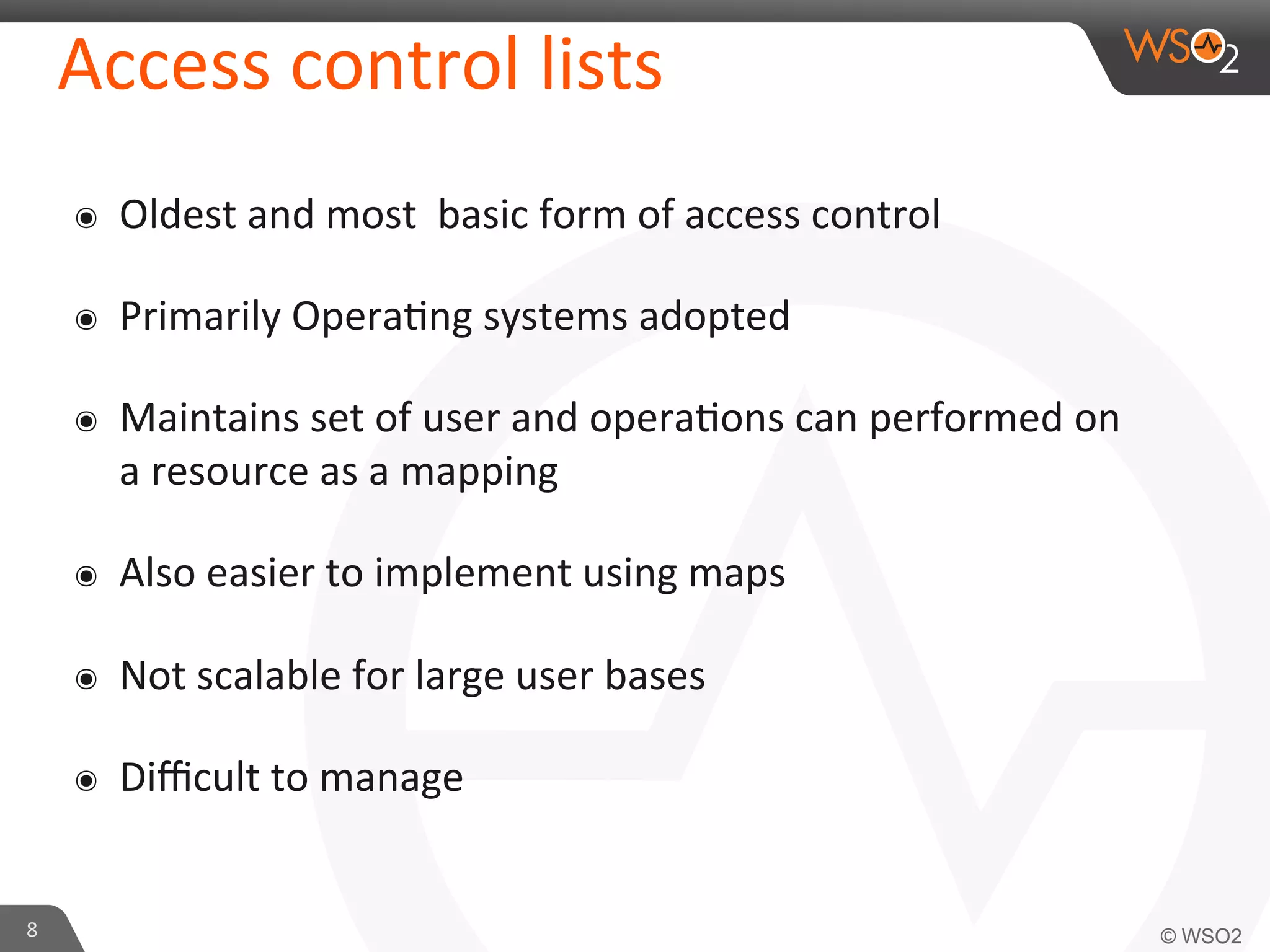 Access	
  control	
  lists	
  
๏  Oldest	
  and	
  most	
  	
  basic	
  form	
  of	
  access	
  control	
  
๏  Primarily	
  Opera/ng	
  systems	
  adopted	
  
๏  Maintains	
  set	
  of	
  user	
  and	
  opera/ons	
  can	
  performed	
  on	
  
a	
  resource	
  as	
  a	
  mapping	
  
๏  Also	
  easier	
  to	
  implement	
  using	
  maps	
  
๏  Not	
  scalable	
  for	
  large	
  user	
  bases	
  
๏  Diﬃcult	
  to	
  manage	
  
8	
  
 
