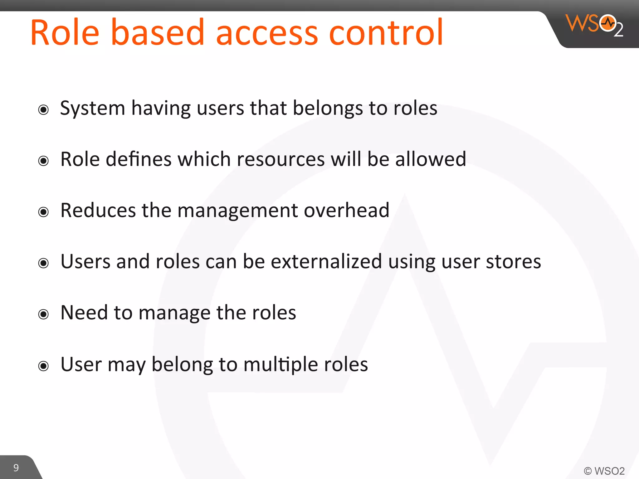 Role	
  based	
  access	
  control	
  
๏  System	
  having	
  users	
  that	
  belongs	
  to	
  roles	
  
๏  Role	
  deﬁnes	
  which	
  resources	
  will	
  be	
  allowed	
  
๏  Reduces	
  the	
  management	
  overhead	
  
๏  Users	
  and	
  roles	
  can	
  be	
  externalized	
  using	
  user	
  stores	
  
๏  Need	
  to	
  manage	
  the	
  roles	
  
๏  User	
  may	
  belong	
  to	
  mul/ple	
  roles	
  
9	
  
 