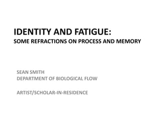 IDENTITY AND FATIGUE:SOME REFRACTIONS ON PROCESS AND MEMORY SEAN SMITHDEPARTMENT OF BIOLOGICAL FLOW ARTIST/SCHOLAR-IN-RESIDENCE 