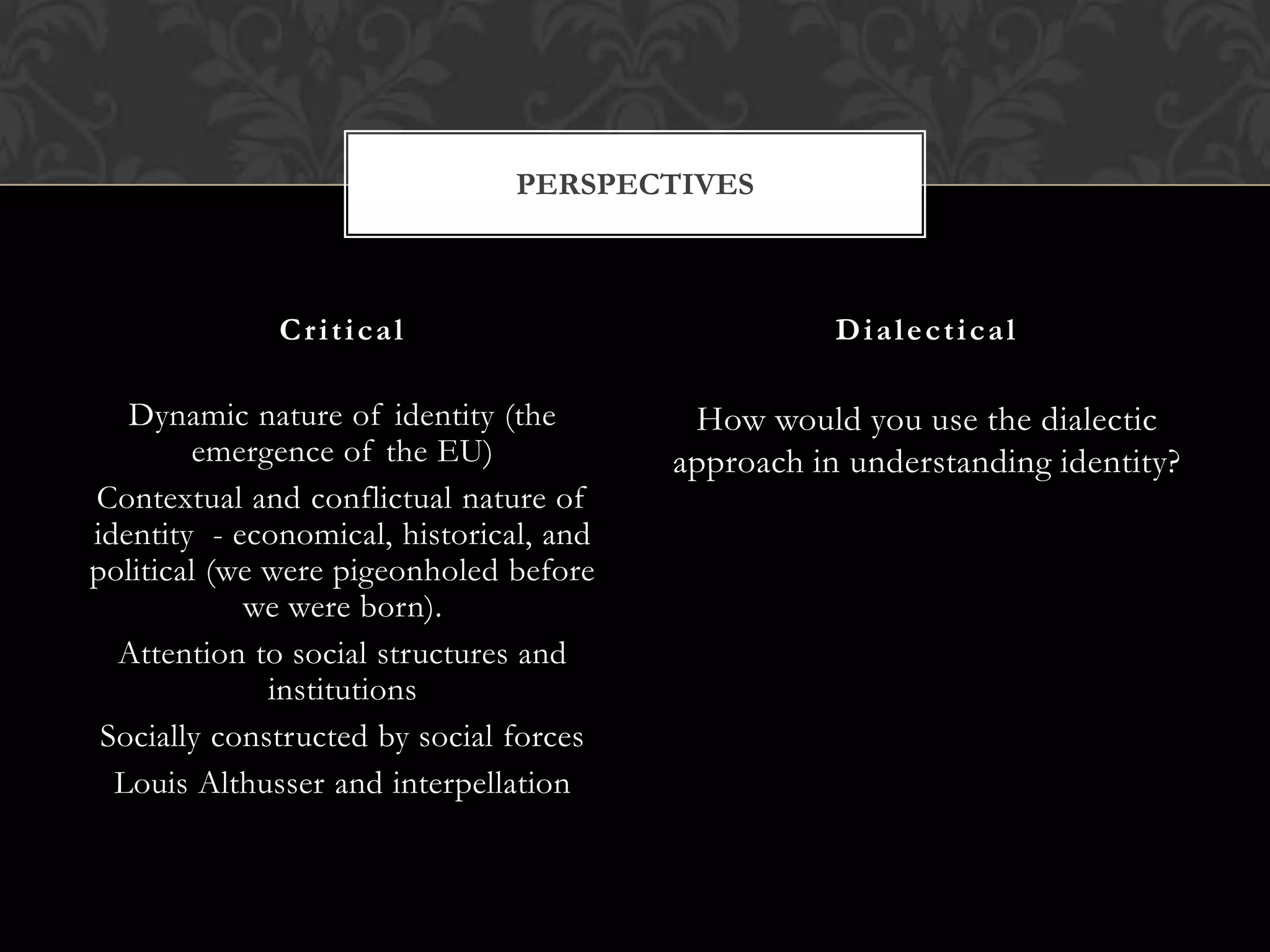 PERSPECTIVES



              Critical                              Dialectical

   Dynamic nature of identity (the        How would you use the dialectic
         emergence of the EU)            approach in understanding identity?
Contextual and conflictual nature of
identity - economical, historical, and
political (we were pigeonholed before
            we were born).
  Attention to social structures and
              institutions
 Socially constructed by social forces
  Louis Althusser and interpellation
 