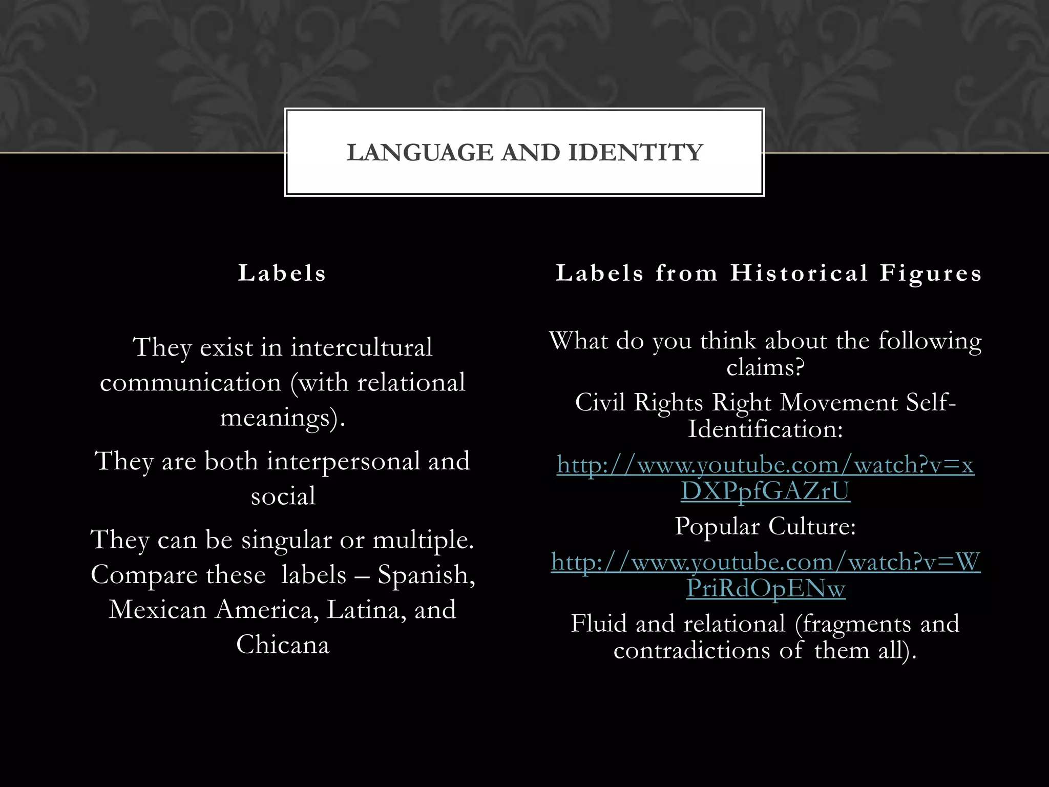 LANGUAGE AND IDENTITY



            L ab e l s               L ab e l s f r o m H i s t o r i c a l F i g u r e s

   They exist in intercultural      What do you think about the following
                                                    claims?
communication (with relational
                                      Civil Rights Right Movement Self-
          meanings).                            Identification:
They are both interpersonal and     http://www.youtube.com/watch?v=x
             social                             DXPpfGAZrU
                                               Popular Culture:
They can be singular or multiple.
Compare these labels – Spanish,     http://www.youtube.com/watch?v=W
                                                PriRdOpENw
 Mexican America, Latina, and         Fluid and relational (fragments and
           Chicana                        contradictions of them all).
 