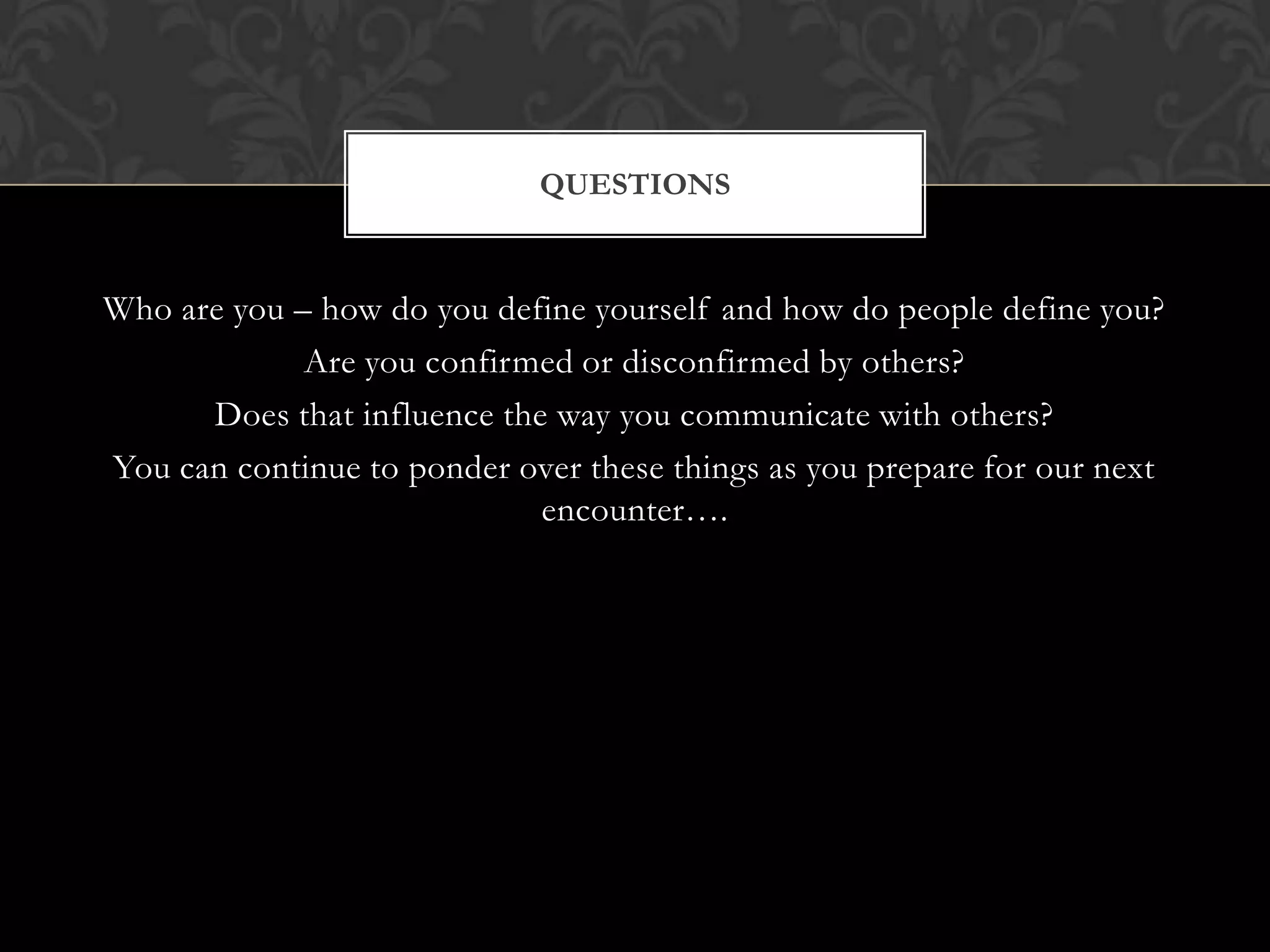 QUESTIONS


Who are you – how do you define yourself and how do people define you?
             Are you confirmed or disconfirmed by others?
      Does that influence the way you communicate with others?
You can continue to ponder over these things as you prepare for our next
                             encounter….
 