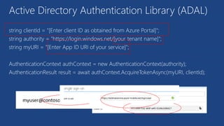 Active Directory Authentication Library (ADAL)
string clientId = "[Enter client ID as obtained from Azure Portal]";
string authority = "https://login.windows.net/[your tenant name]";
string myURI = "[Enter App ID URI of your service]";
AuthenticationContext authContext = new AuthenticationContext(authority);
AuthenticationResult result = await authContext.AcquireTokenAsync(myURI, clientId);
 