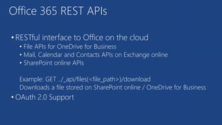 Office 365 REST APIs
• RESTful interface to Office on the cloud
• File APIs for OneDrive for Business
• Mail, Calendar and Contacts APIs on Exchange online
• SharePoint online APIs
Example: GET ../_api/files(<file_path>)/download
Downloads a file stored on SharePoint online / OneDrive for Business
• OAuth 2.0 Support
 