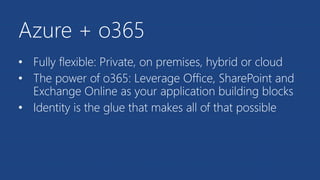 Azure + o365
• Fully flexible: Private, on premises, hybrid or cloud
• The power of o365: Leverage Office, SharePoint and
Exchange Online as your application building blocks
• Identity is the glue that makes all of that possible
 