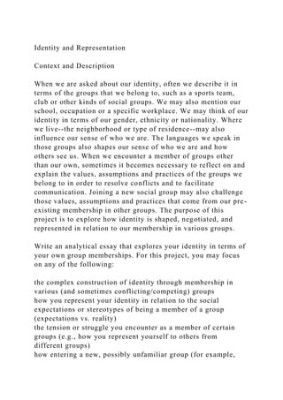 Identity and Representation
Context and Description
When we are asked about our identity, often we describe it in
terms of the groups that we belong to, such as a sports team,
club or other kinds of social groups. We may also mention our
school, occupation or a specific workplace. We may think of our
identity in terms of our gender, ethnicity or nationality. Where
we live--the neighborhood or type of residence--may also
influence our sense of who we are. The languages we speak in
those groups also shapes our sense of who we are and how
others see us. When we encounter a member of groups other
than our own, sometimes it becomes necessary to reflect on and
explain the values, assumptions and practices of the groups we
belong to in order to resolve conflicts and to facilitate
communication. Joining a new social group may also challenge
those values, assumptions and practices that come from our pre-
existing membership in other groups. The purpose of this
project is to explore how identity is shaped, negotiated, and
represented in relation to our membership in various groups.
Write an analytical essay that explores your identity in terms of
your own group memberships. For this project, you may focus
on any of the following:
the complex construction of identity through membership in
various (and sometimes conflicting/competing) groups
how you represent your identity in relation to the social
expectations or stereotypes of being a member of a group
(expectations vs. reality)
the tension or struggle you encounter as a member of certain
groups (e.g., how you represent yourself to others from
different groups)
how entering a new, possibly unfamiliar group (for example,
 