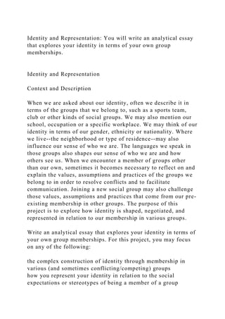Identity and Representation: You will write an analytical essay
that explores your identity in terms of your own group
memberships.
Identity and Representation
Context and Description
When we are asked about our identity, often we describe it in
terms of the groups that we belong to, such as a sports team,
club or other kinds of social groups. We may also mention our
school, occupation or a specific workplace. We may think of our
identity in terms of our gender, ethnicity or nationality. Where
we live--the neighborhood or type of residence--may also
influence our sense of who we are. The languages we speak in
those groups also shapes our sense of who we are and how
others see us. When we encounter a member of groups other
than our own, sometimes it becomes necessary to reflect on and
explain the values, assumptions and practices of the groups we
belong to in order to resolve conflicts and to facilitate
communication. Joining a new social group may also challenge
those values, assumptions and practices that come from our pre-
existing membership in other groups. The purpose of this
project is to explore how identity is shaped, negotiated, and
represented in relation to our membership in various groups.
Write an analytical essay that explores your identity in terms of
your own group memberships. For this project, you may focus
on any of the following:
the complex construction of identity through membership in
various (and sometimes conflicting/competing) groups
how you represent your identity in relation to the social
expectations or stereotypes of being a member of a group
 