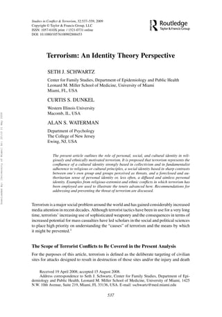 Studies in Conﬂict & Terrorism, 32:537–559, 2009
Copyright © Taylor & Francis Group, LLC
ISSN: 1057-610X print / 1521-0731 online
DOI: 10.1080/10576100902888453
Terrorism: An Identity Theory Perspective
SETH J. SCHWARTZ
Center for Family Studies, Department of Epidemiology and Public Health
Leonard M. Miller School of Medicine, University of Miami
Miami, FL, USA
CURTIS S. DUNKEL
Western Illinois University
Macomb, IL, USA
ALAN S. WATERMAN
Department of Psychology
The College of New Jersey
Ewing, NJ, USA
The present article outlines the role of personal, social, and cultural identity in reli-
giously and ethnically motivated terrorism. It is proposed that terrorism represents the
conﬂuence of a cultural identity strongly based in collectivism and in fundamentalist
adherence to religious or cultural principles, a social identity based in sharp contrasts
between one’s own group and groups perceived as threats, and a foreclosed and au-
thoritarian sense of personal identity or, less often, a diffused and aimless personal
identity. Examples from religious-extremist and ethnic conﬂicts in which terrorism has
been employed are used to illustrate the tenets advanced here. Recommendations for
addressing and preventing the threat of terrorism are discussed.
Terrorism is a major social problem around the world and has gained considerably increased
media attention in recent decades. Although terrorist tactics have been in use for a very long
time, terrorists’ increasing use of sophisticated weaponry and the consequences in terms of
increased potential for mass casualties have led scholars in the social and political sciences
to place high priority on understanding the “causes” of terrorism and the means by which
it might be prevented.1
The Scope of Terrorist Conﬂicts to Be Covered in the Present Analysis
For the purposes of this article, terrorism is deﬁned as the deliberate targeting of civilian
sites for attacks designed to result in destruction of those sites and/or the injury and death
Received 19 April 2008; accepted 15 August 2008.
Address correspondence to Seth J. Schwartz, Center for Family Studies, Department of Epi-
demiology and Public Health, Leonard M. Miller School of Medicine, University of Miami, 1425
N.W. 10th Avenue, Suite 219, Miami, FL 33136, USA. E-mail: sschwartz@med.miami.edu
537
DownloadedBy:[UniversityofMiami]At:20:1321May2009
 