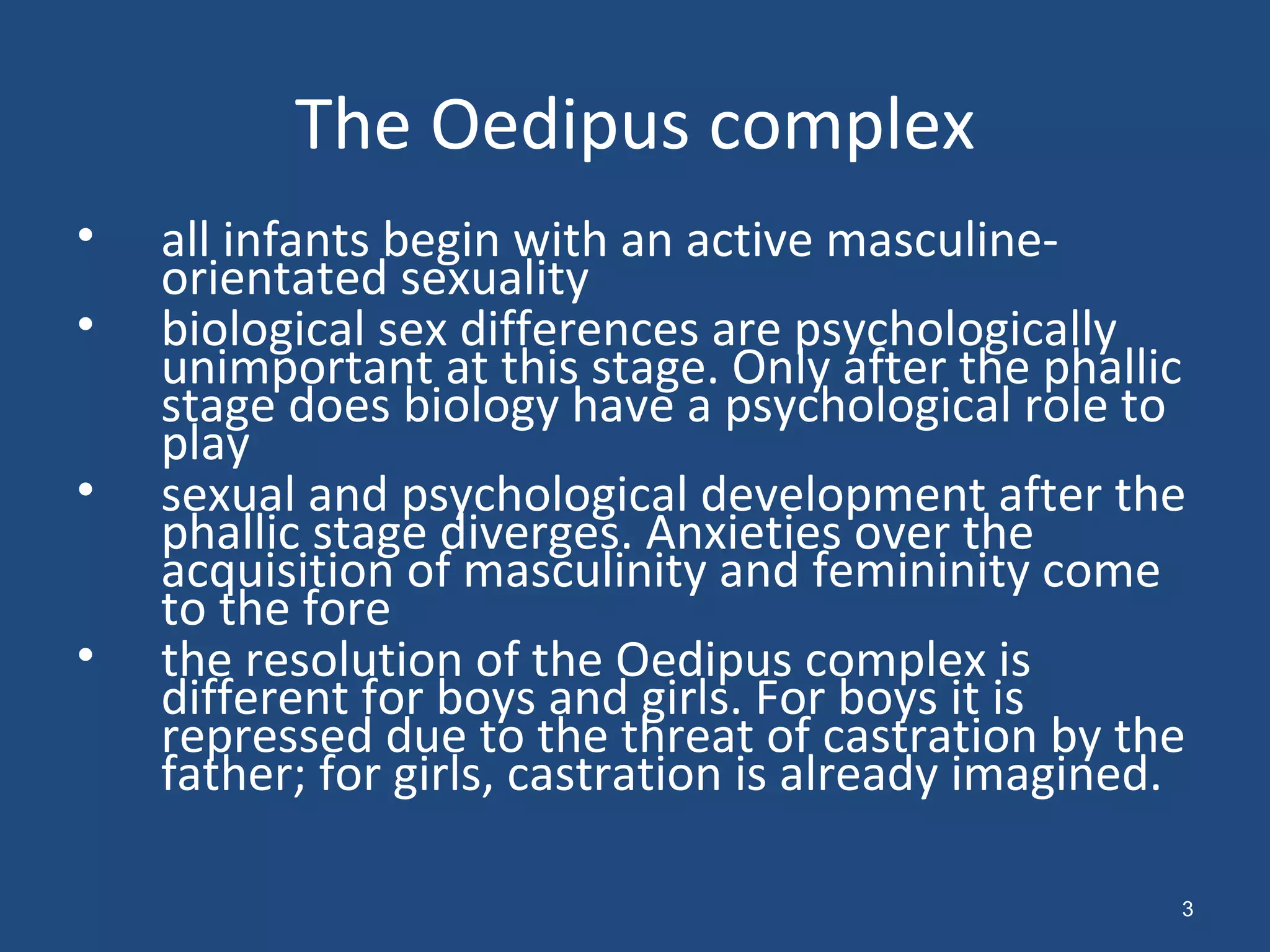 The Oedipus complex all infants begin with an active masculine-orientated sexuality  biological sex differences are psychologically unimportant at this stage. Only after the phallic stage does biology have a psychological role to play  sexual and psychological development after the phallic stage diverges. Anxieties over the acquisition of masculinity and femininity come to the fore  the resolution of the Oedipus complex is different for boys and girls. For boys it is repressed due to the threat of castration by the father; for girls, castration is already imagined.  