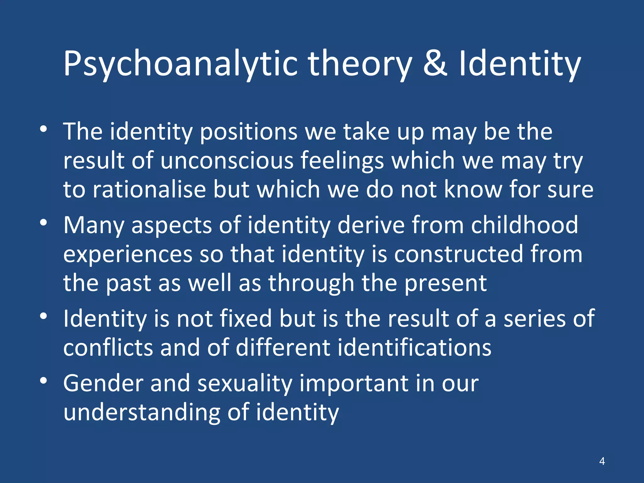 Psychoanalytic theory & Identity The identity positions we take up may be the result of unconscious feelings which we may try to rationalise but which we do not know for sure Many aspects of identity derive from childhood experiences so that identity is constructed from the past as well as through the present Identity is not fixed but is the result of a series of conflicts and of different identifications Gender and sexuality important in our understanding of identity 