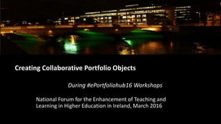 Creating Collaborative Portfolio Objects
During #ePortfoliohub16 Workshops
National Forum for the Enhancement of Teaching and
Learning in Higher Education in Ireland, March 2016
 