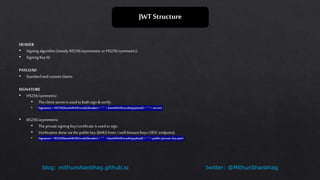 twitter: @MithunShanbhagblog: mithunshanbhag.github.io
JWT Structure
HEADER
• Signing algorithm (mostly RS256/asymmetric orHS256/symmetric).
• Signing Key Id.
PAYLOAD
• Standardandcustom claims.
SIGNATURE
• HS256/symmetric:
• The client secret is used toboth sign & verify.
• Signature = HS256(base64UrlEncode(header)+ "." + base64UrlEncode(payload) + “.”+ secret)
• RS256/asymmetric:
• The private signing key/certificate is used tosign.
• Verification done via the public key (JWKS from/.well-known/keys OIDCendpoint).
• Signature = RS256(base64UrlEncode(header)+ "." + base64UrlEncode(payload) + “.”+ public/private key pair)
 