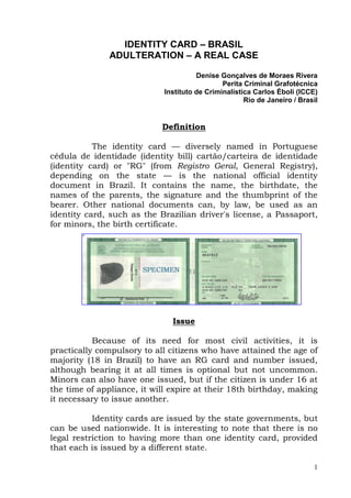 IDENTITY CARD – BRASIL
               ADULTERATION – A REAL CASE

                                       Denise Gonçalves de Moraes Rivera
                                               Perita Criminal Grafotécnica
                             Instituto de Criminalística Carlos Éboli (ICCE)
                                                      Rio de Janeiro / Brasil


                            Definition

           The identity card — diversely named in Portuguese
cédula de identidade (identity bill) cartão/carteira de identidade
(identity card) or "RG" (from Registro Geral, General Registry),
depending on the state — is the national official identity
document in Brazil. It contains the name, the birthdate, the
names of the parents, the signature and the thumbprint of the
bearer. Other national documents can, by law, be used as an
identity card, such as the Brazilian driver's license, a Passaport,
for minors, the birth certificate.




                               Issue

           Because of its need for most civil activities, it is
practically compulsory to all citizens who have attained the age of
majority (18 in Brazil) to have an RG card and number issued,
although bearing it at all times is optional but not uncommon.
Minors can also have one issued, but if the citizen is under 16 at
the time of appliance, it will expire at their 18th birthday, making
it necessary to issue another.

           Identity cards are issued by the state governments, but
can be used nationwide. It is interesting to note that there is no
legal restriction to having more than one identity card, provided
that each is issued by a different state.

                                                                           1
 