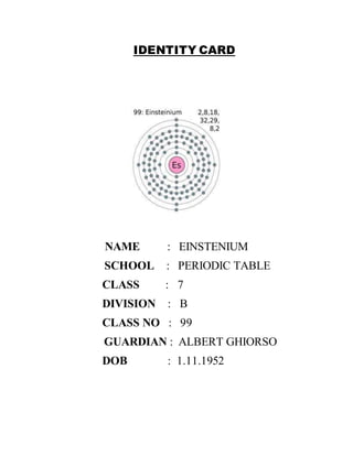 IDENTITY CARD 
NAME : EINSTENIUM 
SCHOOL : PERIODIC TABLE 
CLASS : 7 
DIVISION : B 
CLASS NO : 99 
GUARDIAN : ALBERT GHIORSO 
DOB : 1.11.1952 
