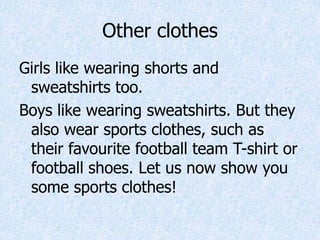 Other clothes
Girls like wearing shorts and
sweatshirts too.
Boys like wearing sweatshirts. But they
also wear sports clothes, such as
their favourite football team T-shirt or
football shoes. Let us now show you
some sports clothes!
 