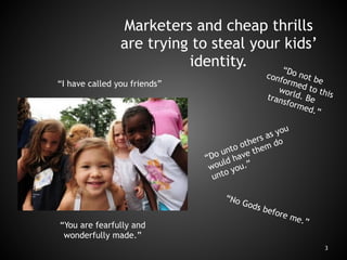 BAD NEWS
3
Marketers and cheap thrills
are trying to steal your kids’
identity.
“I have called you friends”
“Do not be
conformed to this
world. Betransformed.”
“Do unto others as you
would have them do
unto you.”
“You are fearfully and
wonderfully made.”
“No Gods before me.”
 