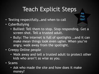 Teach Explicit Steps
• Texting respectfully…and when to call
• CyberBullying
• Bullied: Tell them to stop. Stop responding. Get a
screen shot. Tell a trusted adult.
• Bully: The internet is full of spotlights …and it can
make mean things look even uglier. When you’re
angry, walk away from the spotlight.
• Creepy Online people
• Walk away and tell a trusted adult to protect other
kids who aren’t as wise as you.
• Scams
• Ask who made the site and how does it make
money?
No
Pop
Ups!
 