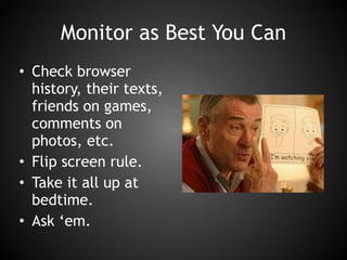 Monitor as Best You Can
• Check browser
history, their texts,
friends on games,
comments on
photos, etc.
• Flip screen rule.
• Take it all up at
bedtime.
• Ask ‘em.
 