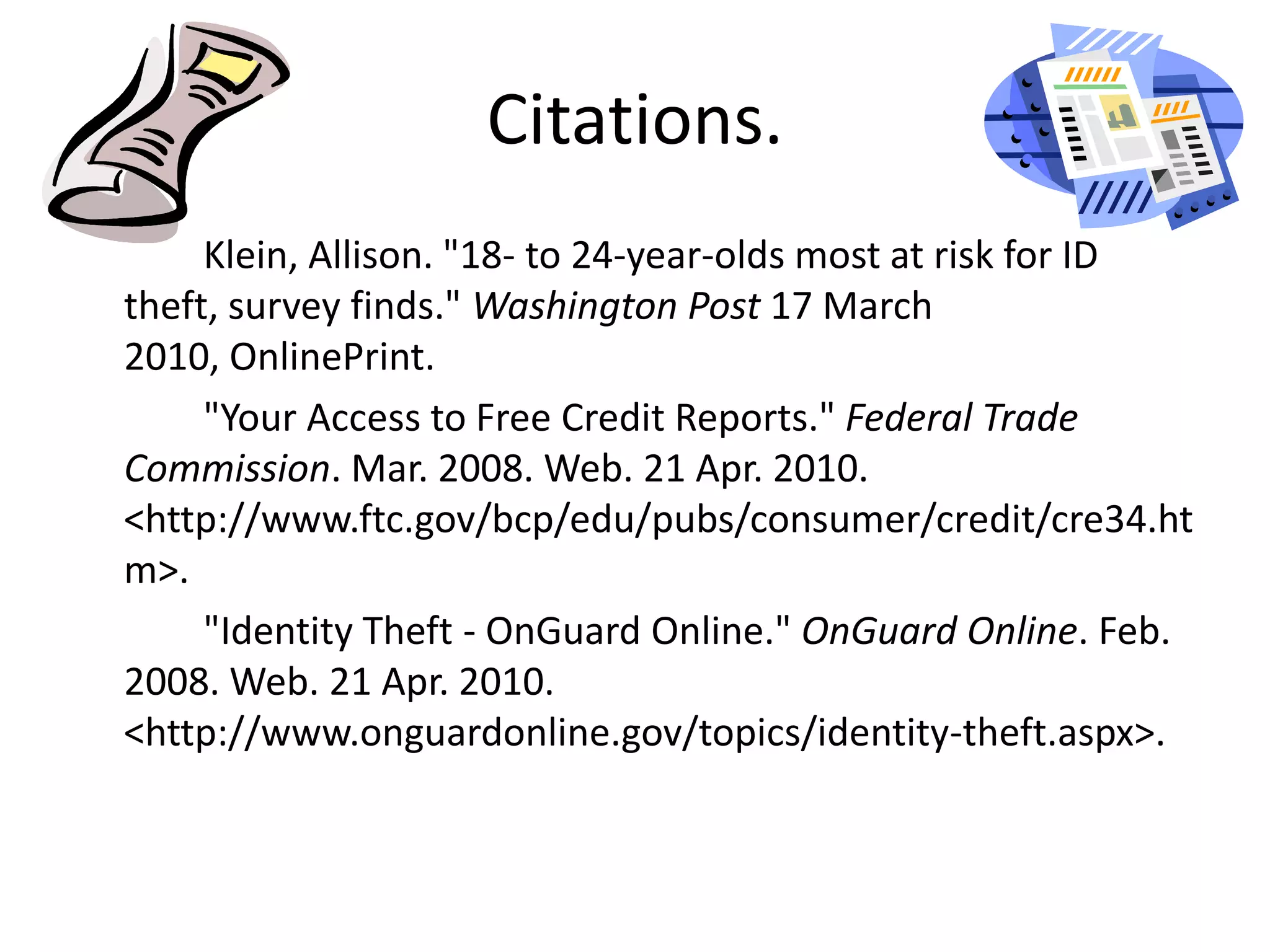 Citations.		Klein, Allison. "18- to 24-year-olds most at risk for ID theft, survey finds." Washington Post 17 March 2010, OnlinePrint.		"Your Access to Free Credit Reports." Federal Trade Commission. Mar. 2008. Web. 21 Apr. 2010. <http://www.ftc.gov/bcp/edu/pubs/consumer/credit/cre34.htm>.		"Identity Theft - OnGuard Online." OnGuard Online. Feb. 2008. Web. 21 Apr. 2010. <http://www.onguardonline.gov/topics/identity-theft.aspx>.