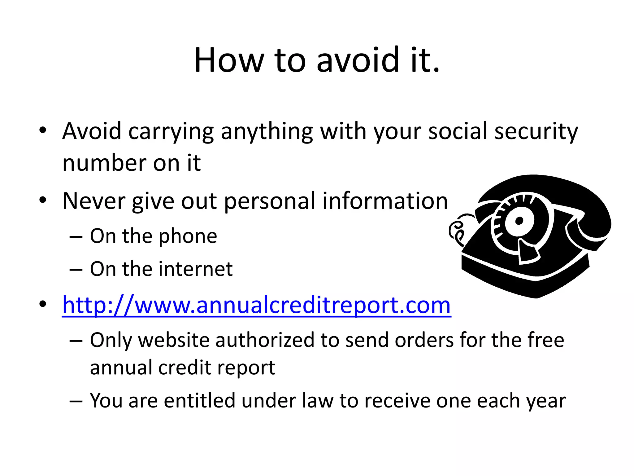 How to avoid it.Avoid carrying anything with your social security number on itNever give out personal informationOn the phoneOn the internethttp://www.annualcreditreport.comOnly website authorized to send orders for the free annual credit reportYou are entitled under law to receive one each year